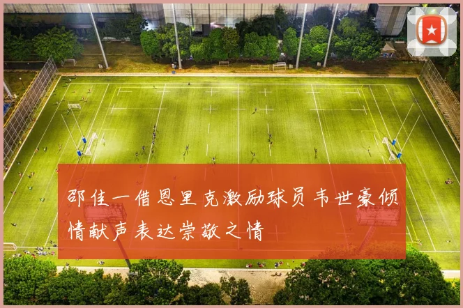 邵佳一借恩里克激励球员韦世豪倾情献声表达崇敬之情