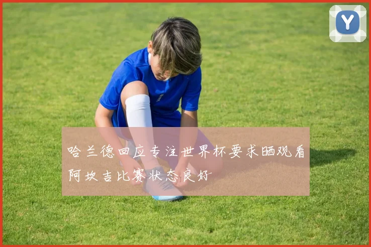 哈兰德回应专注世界杯要求晒观看阿坎吉比赛状态良好