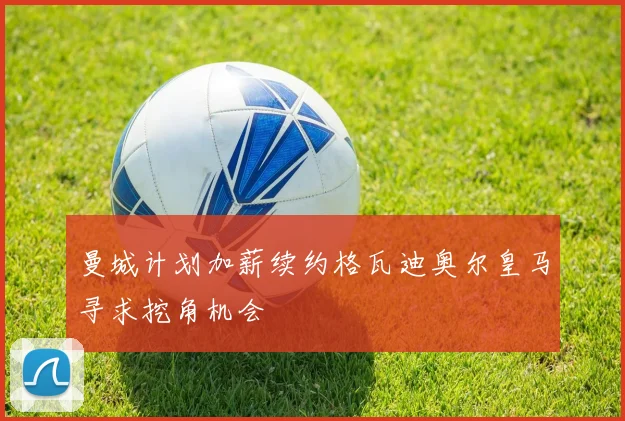 曼城计划加薪续约格瓦迪奥尔皇马寻求挖角机会