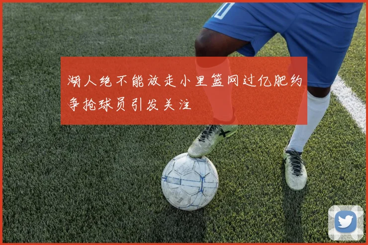 湖人绝不能放走小里篮网过亿肥约争抢球员引发关注