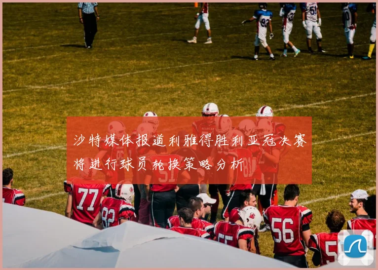 沙特媒体报道利雅得胜利亚冠决赛将进行球员轮换策略分析
