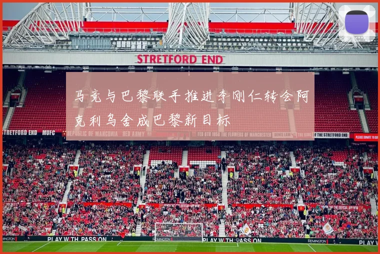马竞与巴黎联手推进李刚仁转会阿克利乌舍成巴黎新目标