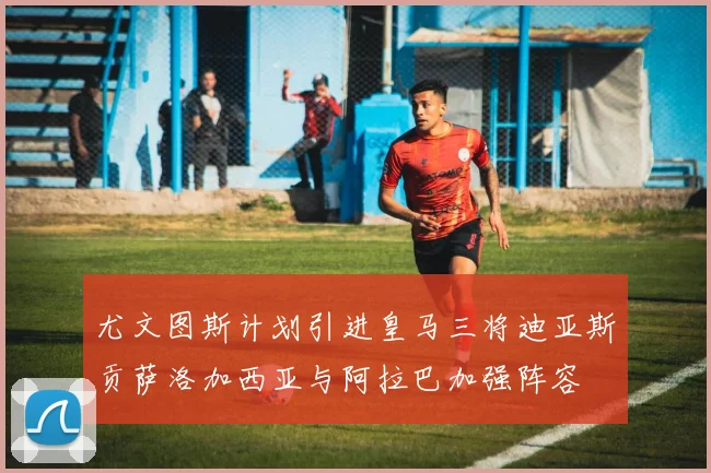 尤文图斯计划引进皇马三将迪亚斯贡萨洛加西亚与阿拉巴加强阵容
