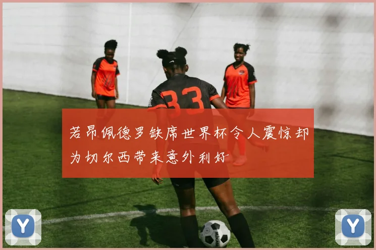 若昂佩德罗缺席世界杯令人震惊却为切尔西带来意外利好