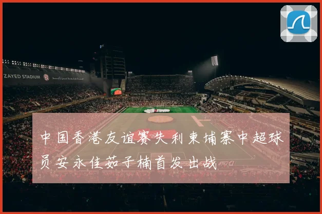 中国香港友谊赛失利柬埔寨中超球员安永佳茹子楠首发出战