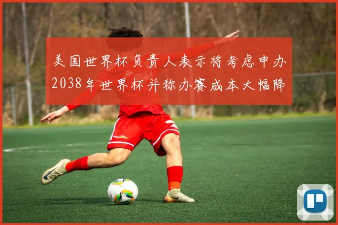美国世界杯负责人表示将考虑申办2038年世界杯并称办赛成本大幅降低