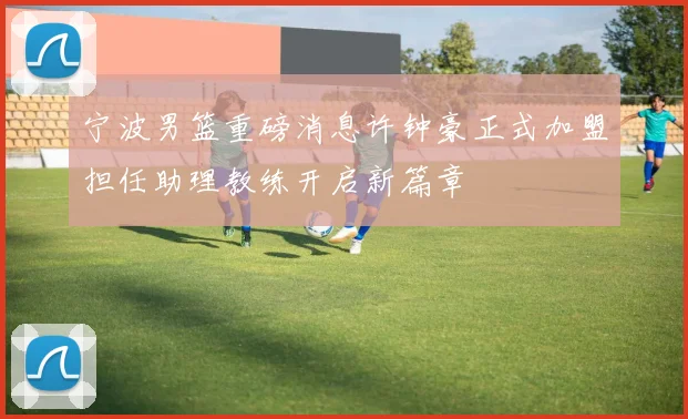 宁波男篮重磅消息许钟豪正式加盟担任助理教练开启新篇章