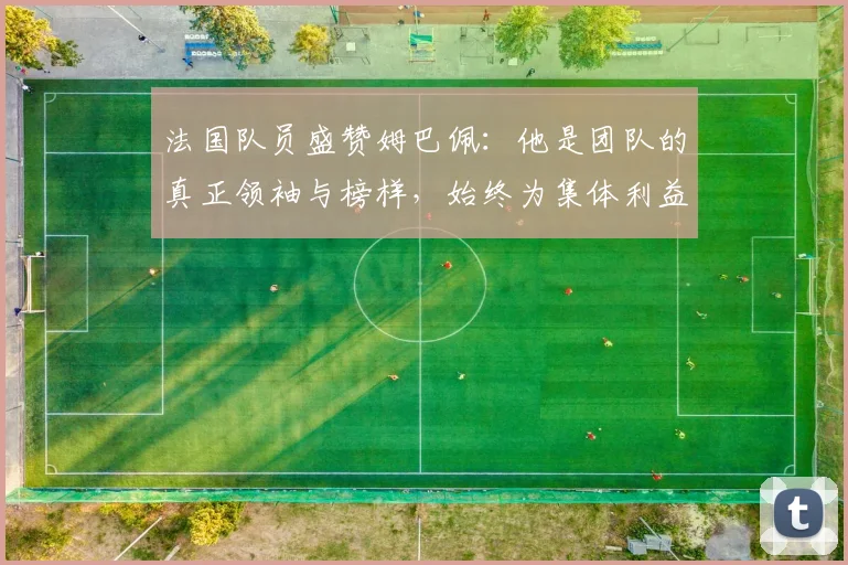 法国队员盛赞姆巴佩：他是团队的真正领袖与榜样，始终为集体利益考虑