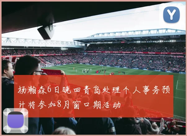 杨瀚森6日晚回青岛处理个人事务预计将参加8月窗口期活动