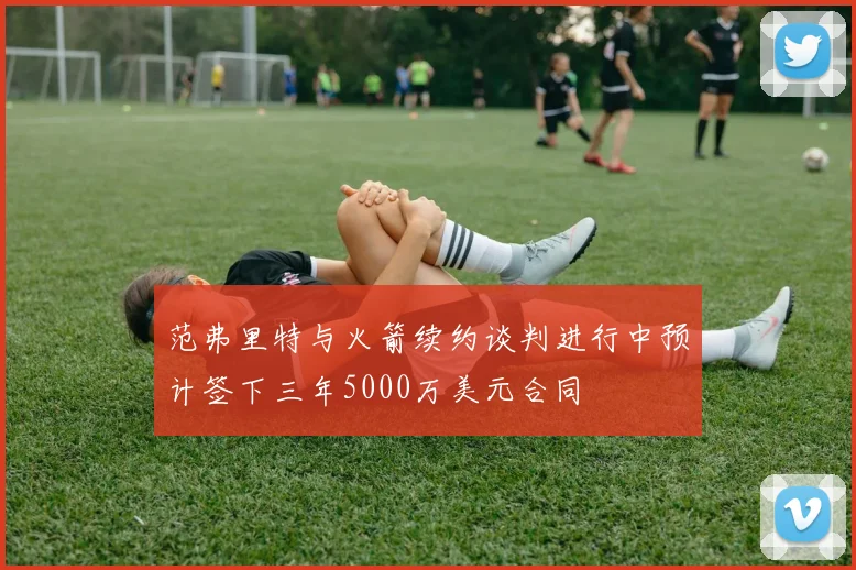 范弗里特与火箭续约谈判进行中预计签下三年5000万美元合同