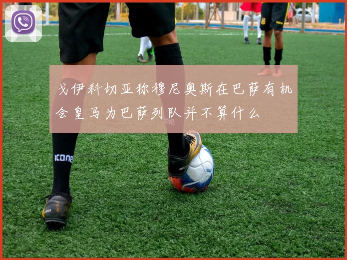 戈伊科切亚称穆尼奥斯在巴萨有机会皇马为巴萨列队并不算什么