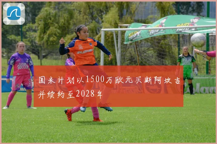 国米计划以1500万欧元买断阿坎吉并续约至2028年
