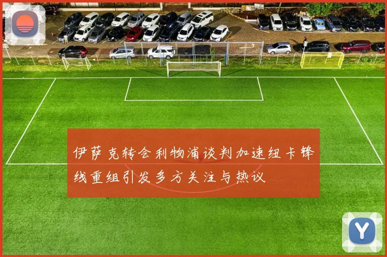 伊萨克转会利物浦谈判加速纽卡锋线重组引发多方关注与热议