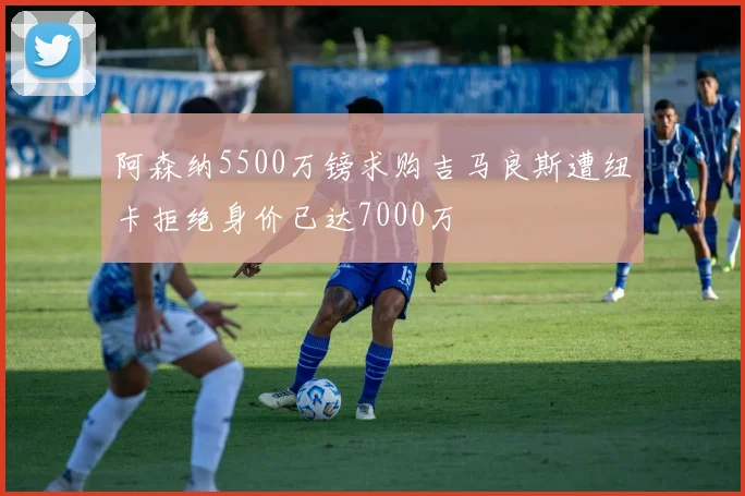 阿森纳5500万镑求购吉马良斯遭纽卡拒绝身价已达7000万