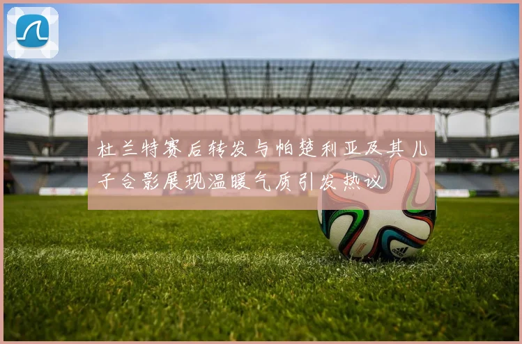 杜兰特赛后转发与帕楚利亚及其儿子合影展现温暖气质引发热议