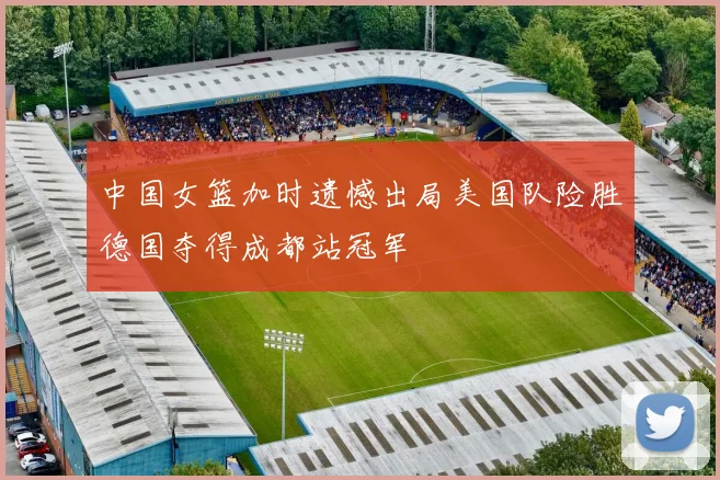 中国女篮加时遗憾出局美国队险胜德国夺得成都站冠军