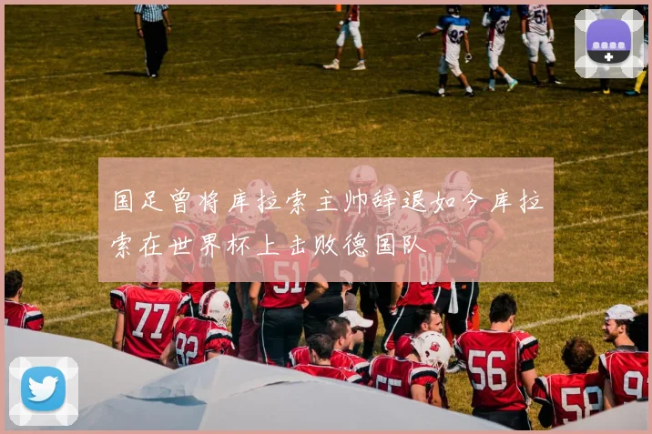 国足曾将库拉索主帅辞退如今库拉索在世界杯上击败德国队