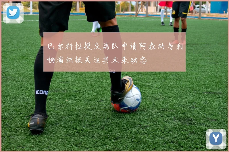 巴尔科拉提交离队申请阿森纳与利物浦积极关注其未来动态