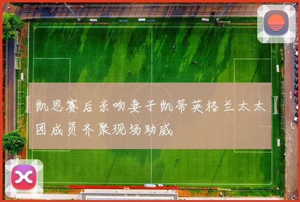 凯恩赛后亲吻妻子凯蒂英格兰太太团成员齐聚现场助威