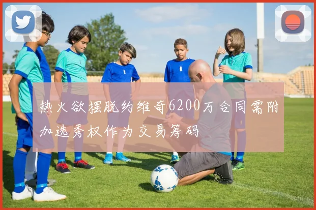 热火欲摆脱约维奇6200万合同需附加选秀权作为交易筹码