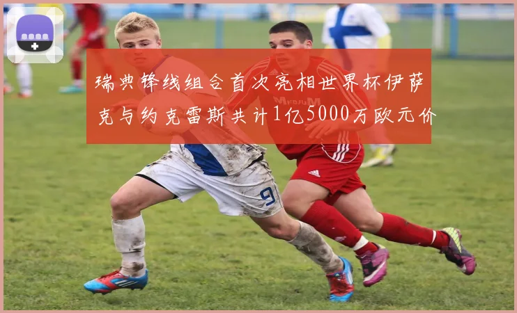 瑞典锋线组合首次亮相世界杯伊萨克与约克雷斯共计1亿5000万欧元价值