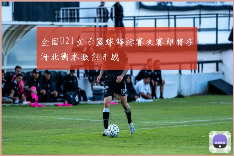 全国U21女子篮球锦标赛决赛即将在河北衡水激烈开战