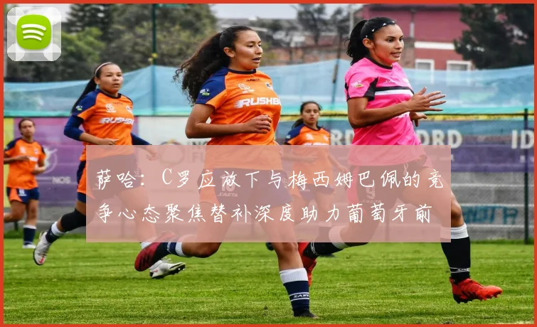萨哈：C罗应放下与梅西姆巴佩的竞争心态聚焦替补深度助力葡萄牙前行