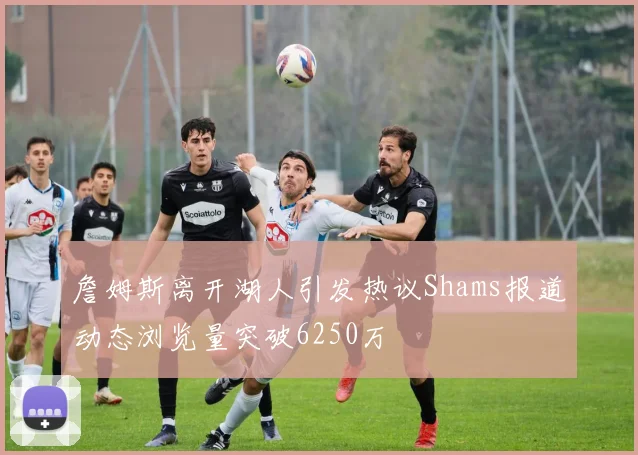 詹姆斯离开湖人引发热议Shams报道动态浏览量突破6250万