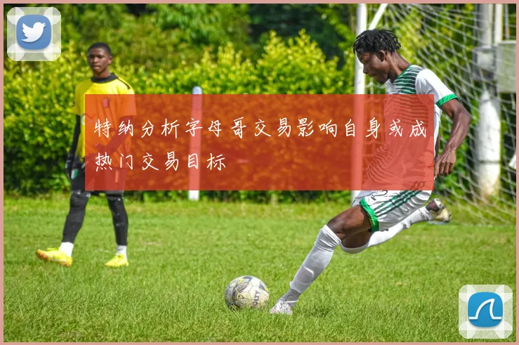 特纳分析字母哥交易影响自身或成热门交易目标