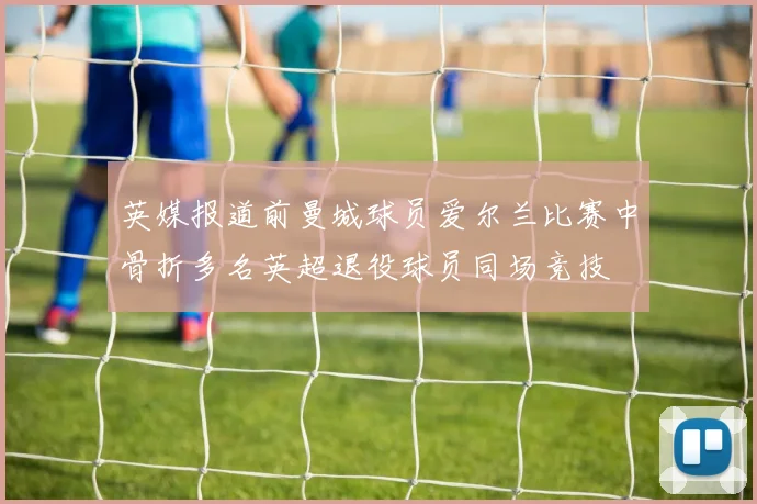 英媒报道前曼城球员爱尔兰比赛中骨折多名英超退役球员同场竞技