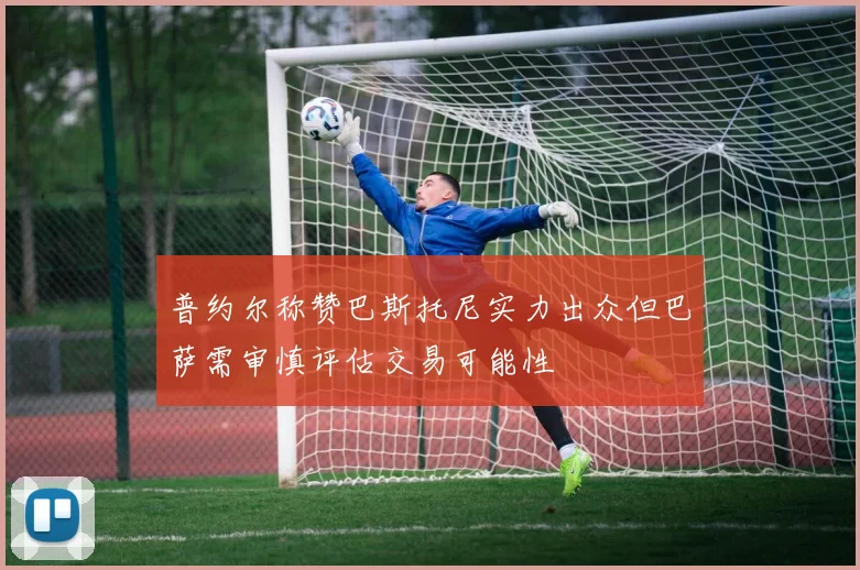 普约尔称赞巴斯托尼实力出众但巴萨需审慎评估交易可能性