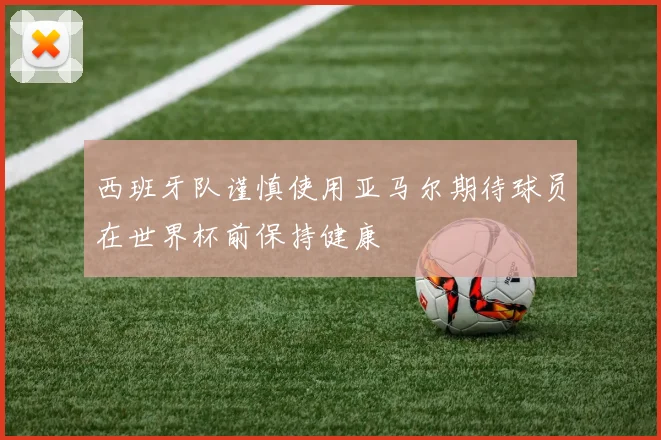 西班牙队谨慎使用亚马尔期待球员在世界杯前保持健康